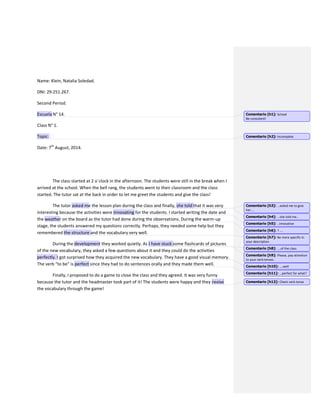 Name: Klein, Natalia Soledad.
DNI: 29.251.267.
Second Period.
Escuela N° 14.
Class N° 1.
Topic:
Date: 7th
August, 2014.
The class started at 2 o´clock in the afternoon. The students were still in the break when I
arrived at the school. When the bell rang, the students went to their classroom and the class
started. The tutor sat at the back in order to let me greet the students and give the class!
The tutor asked me the lesson plan during the class and finally, she told that it was very
interesting because the activities were innovating for the students. I started writing the date and
the weather on the board as the tutor had done during the observations. During the warm-up
stage, the students answered my questions correctly. Perhaps, they needed some help but they
remembered the structure and the vocabulary very well.
During the development they worked quietly. As I have stuck some flashcards of pictures
of the new vocabulary, they asked a few questions about it and they could do the activities
perfectly. I got surprised how they acquired the new vocabulary. They have a good visual memory.
The verb “to be” is perfect since they had to do sentences orally and they made them well.
Finally, I proposed to do a game to close the class and they agreed. It was very funny
because the tutor and the headmaster took part of it! The students were happy and they revise
the vocabulary through the game!
Comentario [h1]: School
Be consistent!
Comentario [h2]: Incomplete
Comentario [h3]: …asked me to give
her….
Comentario [h4]: …she told me…
Comentario [h5]: ..innovative
Comentario [h6]: ? ….
Comentario [h7]: Be more specific in
your description
Comentario [h8]: ….of the class
Comentario [h9]: Please, pay attention
to your verb tenses.
Comentario [h10]: ….well
Comentario [h11]: …perfect for what?
Comentario [h12]: Check verb tense
 