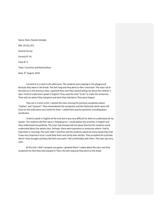 Name: Klein, Natalia Soledad.
DNI: 29.251.267.
Second Period.
Escuela N° 14.
Class N° 2.
Topic: Countries and Nationalities.
Date: 8th
August, 2014.
I arrived at 2 o´clock in the afternoon. The students were playing in the playground
because they were in the break. The bell rang and they went to their classroom. The tutor sat at
the back as in the previous class. I greeted them and they started telling me about the children´s
day! I tried to make them speak in English! They used the verb “to be” to make the sentences.
They told me where they had gone and what they had done! They were happy!
They sat in a semi-circle. I started the class revising the previous vocabulary about
“clothes” and “seasons”. They remembered the vocabulary and the flashcards which were still
stuck on the walls were very useful for them. I asked them yes/no questions including given
vocabulary.
I tried to speak in English all the time but it was very difficult for them to understand all my
words! The students did their best in following me. I could explain the activities in English and
they understood me perfectly. The tutor had already told me about that but the students could
understand about the whole class. Perhaps, there were questions or sentences where I had to
help them in meaning. The tutor didn´t interfere and the students asked me every doubt they had.
It was very important since I could help them and clarify their doubts. They accepted the activities
which I have brought and they did them very well. I felt comfortable with them. The class was very
calm.
At the end, I didn´t propose any game. I greeted them! I asked about the class and they
answered me that they had enjoyed it! Then, the bell rang and they went to the break.
 