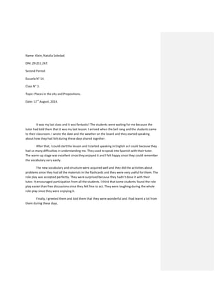 Name: Klein, Natalia Soledad.
DNI: 29.251.267.
Second Period.
Escuela N° 14.
Class N° 3.
Topic: Places in the city and Prepositions.
Date: 12rd
August, 2014.
It was my last class and it was fantastic! The students were waiting for me because the
tutor had told them that it was my last lesson. I arrived when the bell rang and the students came
to their classroom. I wrote the date and the weather on the board and they started speaking
about how they had felt during these days shared together.
After that, I could start the lesson and I started speaking in English as I could because they
had so many difficulties in understanding me. They used to speak into Spanish with their tutor.
The warm-up stage was excellent since they enjoyed it and I felt happy since they could remember
the vocabulary very easily.
The new vocabulary and structure were acquired well and they did the activities about
problems since they had all the materials in the flashcards and they were very useful for them. The
role play was accepted perfectly. They were surprised because they hadn´t done it with their
tutor. It encouraged participation from all the students. I think that some students found the role
play easier than free discussions since they felt free to act. They were laughing during the whole
role-play since they were enjoying it.
Finally, I greeted them and told them that they were wonderful and I had learnt a lot from
them during these days.
 