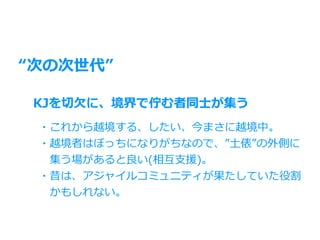 “次の次世代”
KJを切⽋に、境界で佇む者同⼠が集う
・これから越境する、したい、今まさに越境中。
・越境者はぼっちになりがちなので、”⼟俵”の外側に
 集う場があると良い(相互⽀援)。
・昔は、アジャイルコミュニティが果たしていた役割
 かもしれない。
 