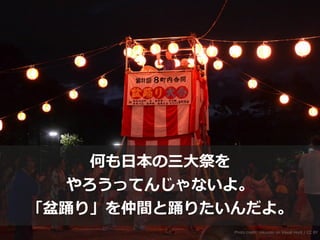 Photo credit: nikunoki on Visual Hunt / CC BY
何も⽇本の三⼤祭を
やろうってんじゃないよ。
「盆踊り」を仲間と踊りたいんだよ。
 