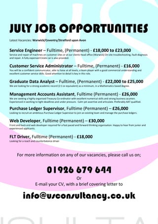 JULY JOB OPPORTUNITIES
Latest Vacancies: Warwick/Coventry/Stratford upon Avon
Service Engineer – Fulltime, (Permanent) - £18,000 to £23,000
Service and repair of machines on customer sites or at our clients head office (Warwick) On-site troubleshooting, fault diagnosis
and repair. A fully expensed Estate car is also provided.
Customer Service Administrator – Fulltime, (Permanent) - £16,000
You will be a confident communicator, able to liaise at all levels, a team player with a good commercial understanding and
excellent customer service skills. Good attention to detail is key in this role.
Graduate Data Analyst – Fulltime, (Permanent) - £22,000 to £25,000
We are looking for a strong academic record (2:1 or equivalent) as a minimum, in a Mathematics based degree.
Management Accounts Assistant, Fulltime (Permanent) - £26,000
We are seeking a highly organised Treasury Co-ordinator with excellent numerical skills and strong business acumen.
Experienced in working to tight deadlines and under pressure. Calm yet assertive and articulate. Preferably AAT qualified.
Purchase Ledger Supervisor, Fulltime (Permanent) – £26,000
Looking to recruit an ambitious Purchase Ledger Supervisor to join an existing team and manage the purchase ledgers.
Web Developer, Fulltime (Permanent) – £30,000
Front and back end web developer required for a fast paced and forward thinking organisation. Happy to hear from junior and
experienced applicants.
FLT Driver, Fulltime (Permanent) - £18,000
Looking for a reach and counterbalance driver
For more information on any of our vacancies, please call us on;
01926 679 644
Or
E-mail your CV, with a brief covering letter to
info@usconsultancy.co.uk
 