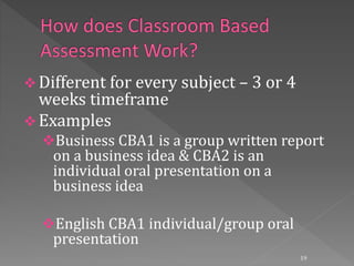  Different for every subject – 3 or 4
weeks timeframe
 Examples
Business CBA1 is a group written report
on a business idea & CBA2 is an
individual oral presentation on a
business idea
English CBA1 individual/group oral
presentation
19
 
