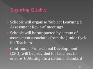  Schools will organise ‘Subject Learning &
Assessment Review’ meetings
 Schools will be supported by a team of
assessment associates from the Junior Cycle
for Teachers
 Continuous Professional Development
(CPD) will be provided for teachers to
ensure CBAs align to a national standard
23
 