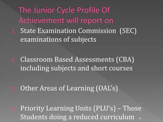 1. State Examination Commission (SEC)
examinations of subjects
2. Classroom Based Assessments (CBA)
including subjects and short courses
3. Other Areas of Learning (OAL’s)
4. Priority Learning Units (PLU’s) – Those
Students doing a reduced curriculum 8
 