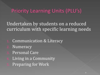 Undertaken by students on a reduced
curriculum with specific learning needs
1. Communication & Literacy
2. Numeracy
3. Personal Care
4. Living in a Community
5. Preparing for Work
9
 