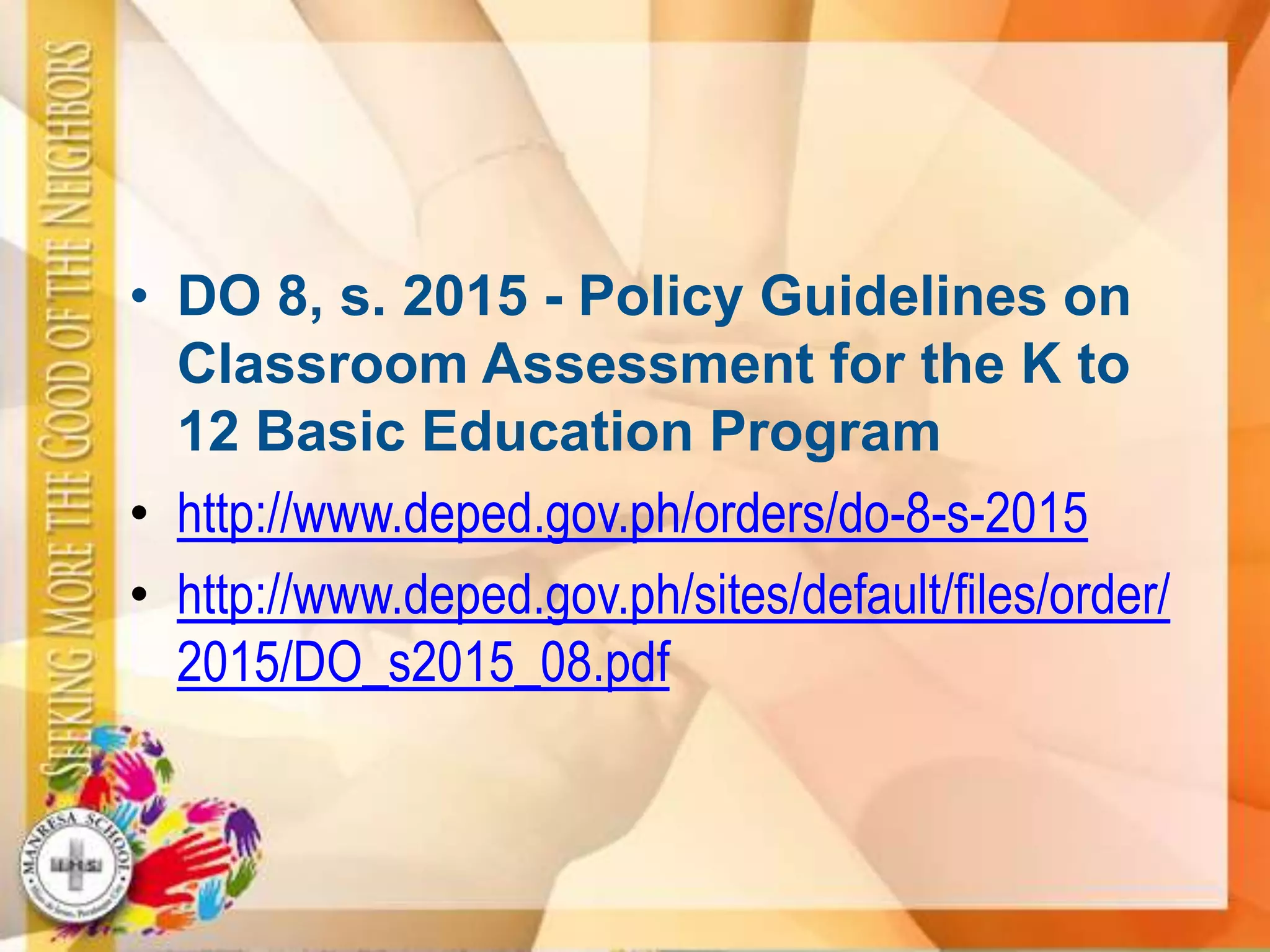 • DO 8, s. 2015 - Policy Guidelines on
Classroom Assessment for the K to
12 Basic Education Program
• http://www.deped.gov.ph/orders/do-8-s-2015
• http://www.deped.gov.ph/sites/default/files/order/
2015/DO_s2015_08.pdf
 