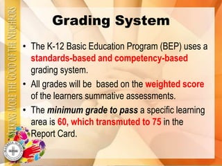 Grading System
• The K-12 Basic Education Program (BEP) uses a
standards-based and competency-based
grading system.
• All grades will be based on the weighted score
of the learners summative assessments.
• The minimum grade to pass a specific learning
area is 60, which transmuted to 75 in the
Report Card.
 