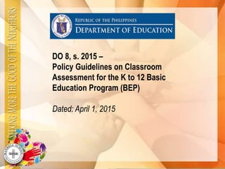 DO 8, s. 2015 –
Policy Guidelines on Classroom
Assessment for the K to 12 Basic
Education Program (BEP)
Dated: April 1, 2015
 