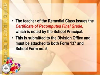 • The teacher of the Remedial Class issues the
Certificate of Recomputed Final Grade,
which is noted by the School Principal.
• This is submitted to the Division Office and
must be attached to both Form 137 and
School Form no. 5
 