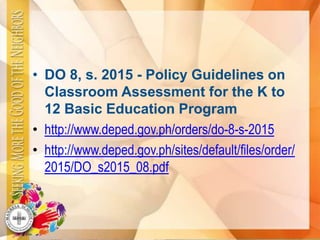 • DO 8, s. 2015 - Policy Guidelines on
Classroom Assessment for the K to
12 Basic Education Program
• http://www.deped.gov.ph/orders/do-8-s-2015
• http://www.deped.gov.ph/sites/default/files/order/
2015/DO_s2015_08.pdf
 