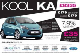 KOOL KA
                                                                                                                                                                                                                          On the Road Price

                                                                                                                                                                                                                       £8335
                                                                                                                                                                                                                 £179 per month
                                                                                                                                                                                                                  Deposit £179


                                                                                                                                                      36 monthly payments
                                                                                                                                                      Deposit payable
                                                                                                                                                      Total charge for credit
                                                                                                                                                      Amount of credit
                                                                                                                                                      Guaranteed Minimum
                                                                                                                                                                                            £179.15
                                                                                                                                                                                            £179.00
                                                                                                                                                                                            £1334.40
                                                                                                                                                                                            £8,156.00
                                                                                                                                                                                                                               7.9% Typical APR
                                                                                                                                                      Future Value                          £3,031.00
                                                                                                                                                      Total amount payable                  £9,669.40




                                                                                                                                                            • Starts from Group One Insurance
                                                                                                                                                                    • ABS with EBD • CD Player
                                                                                                                                                                                                                                       £35
                                                                                                                                                                                                                                        Annual Road
                                                                                                                                                                    • Body Coloured Bumpers
                                                                                                                                                                                                                                        Fund Licence!
ALL-NEW Ka Style 1.2 3dr
                        Official fuel consumption figures in mpg (1/100km) for the All-New Ford Ka Style 1.2: urban 44.8 (5.1), extra urban 64.2 (4.4), combined 55.4 (6.2). Official CO2 emission figures range from 119.0g/km.


                                                                                   01892                                01403                           01737                              01293                               01732
     Lifestyle Ford                                                               458090
                                                                           Tunbridge Wells
                                                                                                                       588027
                                                                                                                     Horsham
                                                                                                                                                       668089
                                                                                                                                                           Redhill
                                                                                                                                                                                          278040
                                                                                                                                                                                          Crawley
                                                                                                                                                                                                                              668140
                                                                                                                                                                                                                             Tonbridge
      The journey starts here
                                                                                 Kent                                West Sussex                           Surrey                        West Sussex                            Kent
Retail only. Metallic paint extra cost, subject to availability at Lifestyle Ford for new vehicles registered before 31/01/09. Finance subject to status. Guarantees/indemnities may be required. Total charge for credit includes a purchase fee of £95.00
 