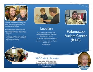 2
1




    The KAC offers the following ser-
    vices to children diagnosed with
    developmental delays.

    • Supplement to other programs                Location
    • Beneficial before or after school
      program
                                             KAC is housed within a well-       Kalamazoo
                                            established preschool, the Child
    • Additional support with challeng-
      ing problems such as toilet train-
                                                 Development Center.           Autism Center
                                           110 W Cork Kalamazoo, MI 49001
      ing and picky eating.
                                           You can pick up and drop off your       (KAC)
                                                     child at your
                                                    convenience.




                                           KAC Contact Information
                                              Kelly Stone: (269) 599-5769
                                           Jessica Korneder: (626) 676-7984
                                              Dick Malott: (269) 372-1268
                                                     DickMalott.com
 