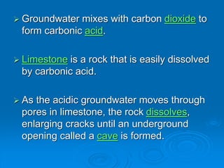  Groundwater mixes with carbon dioxide to
form carbonic acid.
 Limestone is a rock that is easily dissolved
by carbonic acid.
 As the acidic groundwater moves through
pores in limestone, the rock dissolves,
enlarging cracks until an underground
opening called a cave is formed.
 