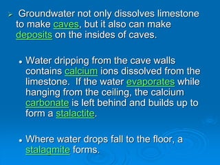  Groundwater not only dissolves limestone
to make caves, but it also can make
deposits on the insides of caves.
 Water dripping from the cave walls
contains calcium ions dissolved from the
limestone. If the water evaporates while
hanging from the ceiling, the calcium
carbonate is left behind and builds up to
form a stalactite.
 Where water drops fall to the floor, a
stalagmite forms.
 