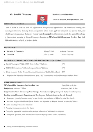 CURRICULUM VITAE OF MR. KAUSHIK CHATTERJEE




           Mr. Kaushik Chatterjee                                           Mobile No. : +91 9836485034

                                                                            Email id: kaushik_00117@rediffmail.com

PERSONAL STATEMENT

    I aim to build & carry on with an organization that provides opportunities of continuous learning and
    encourages innovative thinking. I seek assignments where I can apply my analytical and people skills, and
    valuable experience gained during my twelve years long spell in different sector and also gained knowledge
    in client related servicing in General Insurance business in M/s Samriddhi Insurance Services Pvt. Ltd.
    (IRDA Licence accredited) in Kolkata, India.


EDUCATION

•      Bachelor of Commerce                                    Class of 1988            Calcutta University
•      Class XII                                               Class of 1986            Calcutta University


ACADEMIC/CURRICULAR ACHIEVEMENTS AND CERTIFICATIONS

.     Special Training on PBX & EPBX from Kolkata Telephones                              1991

.     PGDCS Diploma from “Lakhotia Computer Centre” ,Kolkata                              1995

.     Direct Insurance Broker (General Insurance) Examination Qualified (NIA-Pune)        2007

•      Preparing for “Licentiate Examination(on Non- Life)” Controlled by “National Insurance Academy, Pune”


WORK EXPERIENCE
M/s Samriddhi Insurance Services Pvt. Ltd.                                                Since 2006 to till date
Designation: Insurance Officer                                                           November, 2009 till date

Competencies: Client Relationship (Sarda Group)| Policies Renewal| Negotiating with the Insurance Companies
    Looking into all Insurance Regulatory and Development Authority issues as the role demand.
•      To prepare “monthly business report” as per the rules and regulation of IRDA by using Ms - Excel .
•      To Assist my principal officer to follow the rules and regulation of IRDA at the time of renewal of licence.
• Claims-handling of Insurance for clients
• Preparing insurance quotations for clients
• Computing appropriate premiums using actuarial information/ statistics or by judgment
• Liaising with specialists, such as surveyors or doctors or garage owner for risk assessment;




• Looking renewals of existing insurance business
 