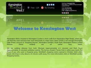 Welcome to Kensington West

Kensington West is located in Kensington London a short walk from Kensington High Street, where you
will find the most exclusive bars and restaurants to meet every need. If that is not enough Kensington
High Street is known as "shopping heaven". Kensington Gardens, Hyde Park, Kensington Palace (where
Princess         Diana         resided)        are        all       within           easy       reach. 

We are walking distance from both Olympia (approximately 4-5 minutes) and Earls Court
(approximately 15 minutes) exhibition centres. The famous Queen's Tennis Club is within easy reach. For
those of you who want a shopping spree, Westfield's shopping centre opened in October 2009 which
boasts 265 shops is only about a 15 minute walk away. For more information click on Westfield London
Shopping Centre. 
 