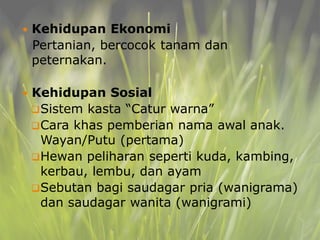  Kehidupan Ekonomi
Pertanian, bercocok tanam dan
peternakan.
 Kehidupan Sosial
Sistem kasta “Catur warna”
Cara khas pemberian nama awal anak.
Wayan/Putu (pertama)
Hewan peliharan seperti kuda, kambing,
kerbau, lembu, dan ayam
Sebutan bagi saudagar pria (wanigrama)
dan saudagar wanita (wanigrami)
 
