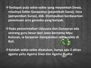 Terdapat pula sekte-sekte yang meyembah Dewa,
misalnya Sekte Ganapatya (peyembah Gana), Sora
(penyembah Surya), dsb. Disimpulkan berdasarkan
penemuan arca ganesha yang banyak.
Pada pemerintahan Udayana dan Gunaprya ada
seorang guru besar dari Jawa bernama Mpu
Kuturan, ia berperan menyatukan sekte-sekte di
Bali.
Setelah sekte-sekte disatukan, hanya ada 2 aliran
agama yaitu Agama Siwa dan Agama Budha
 