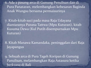 6. Ada 2 pasang arca di Gunung Penulisan dan di
Pura Panataran, melembangkan kebesaran Baginda
Anak Wungsu bersama permaisurinya
7. Kitab-kitab suci pada masa Raja Udayana
diantaranya Purana Tattwa (Mpu Kuturan), kitab
Kusuma Dewa (Kul Putih disempurnakan Mpu
Kuturan)
8. Kitab Manawa Kamandaka, peninggalan dari Raja
Jayapangus
9. Sebuah arca di Pura Tageh Koripan di Gunung
Panulisan, melambangkan Raja Astasura ketika
berkuasa di Bali
 