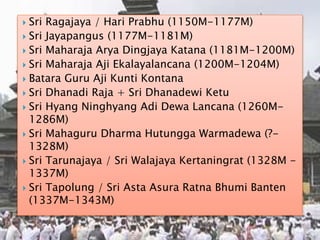  Sri Ragajaya / Hari Prabhu (1150M-1177M)
 Sri Jayapangus (1177M-1181M)
 Sri Maharaja Arya Dingjaya Katana (1181M-1200M)
 Sri Maharaja Aji Ekalayalancana (1200M-1204M)
 Batara Guru Aji Kunti Kontana
 Sri Dhanadi Raja + Sri Dhanadewi Ketu
 Sri Hyang Ninghyang Adi Dewa Lancana (1260M-
1286M)
 Sri Mahaguru Dharma Hutungga Warmadewa (?-
1328M)
 Sri Tarunajaya / Sri Walajaya Kertaningrat (1328M -
1337M)
 Sri Tapolung / Sri Asta Asura Ratna Bhumi Banten
(1337M-1343M)
 