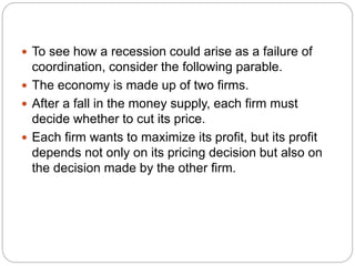  To see how a recession could arise as a failure of
coordination, consider the following parable.
 The economy is made up of two firms.
 After a fall in the money supply, each firm must
decide whether to cut its price.
 Each firm wants to maximize its profit, but its profit
depends not only on its pricing decision but also on
the decision made by the other firm.
 