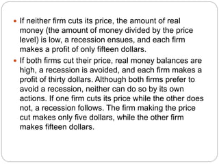  If neither firm cuts its price, the amount of real
money (the amount of money divided by the price
level) is low, a recession ensues, and each firm
makes a profit of only fifteen dollars.
 If both firms cut their price, real money balances are
high, a recession is avoided, and each firm makes a
profit of thirty dollars. Although both firms prefer to
avoid a recession, neither can do so by its own
actions. If one firm cuts its price while the other does
not, a recession follows. The firm making the price
cut makes only five dollars, while the other firm
makes fifteen dollars.
 