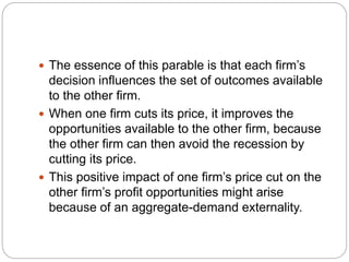  The essence of this parable is that each firm’s
decision influences the set of outcomes available
to the other firm.
 When one firm cuts its price, it improves the
opportunities available to the other firm, because
the other firm can then avoid the recession by
cutting its price.
 This positive impact of one firm’s price cut on the
other firm’s profit opportunities might arise
because of an aggregate-demand externality.
 