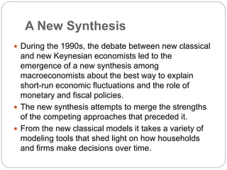 A New Synthesis
 During the 1990s, the debate between new classical
and new Keynesian economists led to the
emergence of a new synthesis among
macroeconomists about the best way to explain
short-run economic fluctuations and the role of
monetary and fiscal policies.
 The new synthesis attempts to merge the strengths
of the competing approaches that preceded it.
 From the new classical models it takes a variety of
modeling tools that shed light on how households
and firms make decisions over time.
 