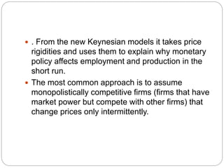  . From the new Keynesian models it takes price
rigidities and uses them to explain why monetary
policy affects employment and production in the
short run.
 The most common approach is to assume
monopolistically competitive firms (firms that have
market power but compete with other firms) that
change prices only intermittently.
 
