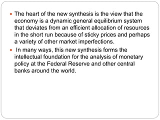  The heart of the new synthesis is the view that the
economy is a dynamic general equilibrium system
that deviates from an efficient allocation of resources
in the short run because of sticky prices and perhaps
a variety of other market imperfections.
 In many ways, this new synthesis forms the
intellectual foundation for the analysis of monetary
policy at the Federal Reserve and other central
banks around the world.
 