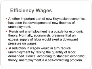 Efficiency Wages
 Another important part of new Keynesian economics
has been the development of new theories of
unemployment.
 Persistent unemployment is a puzzle for economic
theory. Normally, economists presume that an
excess supply of labor would exert a downward
pressure on wages.
 A reduction in wages would in turn reduce
unemployment by raising the quantity of labor
demanded. Hence, according to standard economic
theory, unemployment is a self-correcting problem.
 
