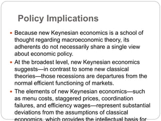 Policy Implications
 Because new Keynesian economics is a school of
thought regarding macroeconomic theory, its
adherents do not necessarily share a single view
about economic policy.
 At the broadest level, new Keynesian economics
suggests—in contrast to some new classical
theories—those recessions are departures from the
normal efficient functioning of markets.
 The elements of new Keynesian economics—such
as menu costs, staggered prices, coordination
failures, and efficiency wages—represent substantial
deviations from the assumptions of classical
 