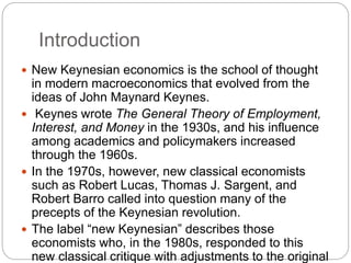 Introduction
 New Keynesian economics is the school of thought
in modern macroeconomics that evolved from the
ideas of John Maynard Keynes.
 Keynes wrote The General Theory of Employment,
Interest, and Money in the 1930s, and his influence
among academics and policymakers increased
through the 1960s.
 In the 1970s, however, new classical economists
such as Robert Lucas, Thomas J. Sargent, and
Robert Barro called into question many of the
precepts of the Keynesian revolution.
 The label “new Keynesian” describes those
economists who, in the 1980s, responded to this
new classical critique with adjustments to the original
 