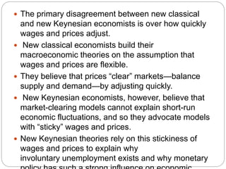  The primary disagreement between new classical
and new Keynesian economists is over how quickly
wages and prices adjust.
 New classical economists build their
macroeconomic theories on the assumption that
wages and prices are flexible.
 They believe that prices “clear” markets—balance
supply and demand—by adjusting quickly.
 New Keynesian economists, however, believe that
market-clearing models cannot explain short-run
economic fluctuations, and so they advocate models
with “sticky” wages and prices.
 New Keynesian theories rely on this stickiness of
wages and prices to explain why
involuntary unemployment exists and why monetary
 