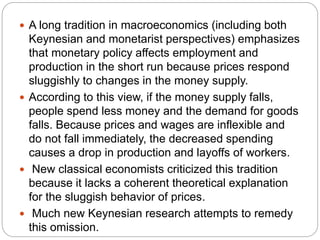  A long tradition in macroeconomics (including both
Keynesian and monetarist perspectives) emphasizes
that monetary policy affects employment and
production in the short run because prices respond
sluggishly to changes in the money supply.
 According to this view, if the money supply falls,
people spend less money and the demand for goods
falls. Because prices and wages are inflexible and
do not fall immediately, the decreased spending
causes a drop in production and layoffs of workers.
 New classical economists criticized this tradition
because it lacks a coherent theoretical explanation
for the sluggish behavior of prices.
 Much new Keynesian research attempts to remedy
this omission.
 