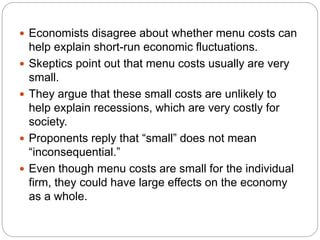  Economists disagree about whether menu costs can
help explain short-run economic fluctuations.
 Skeptics point out that menu costs usually are very
small.
 They argue that these small costs are unlikely to
help explain recessions, which are very costly for
society.
 Proponents reply that “small” does not mean
“inconsequential.”
 Even though menu costs are small for the individual
firm, they could have large effects on the economy
as a whole.
 