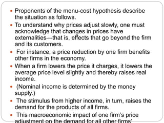  Proponents of the menu-cost hypothesis describe
the situation as follows.
 To understand why prices adjust slowly, one must
acknowledge that changes in prices have
externalities—that is, effects that go beyond the firm
and its customers.
 For instance, a price reduction by one firm benefits
other firms in the economy.
 When a firm lowers the price it charges, it lowers the
average price level slightly and thereby raises real
income.
 (Nominal income is determined by the money
supply.)
 The stimulus from higher income, in turn, raises the
demand for the products of all firms.
 This macroeconomic impact of one firm’s price
 
