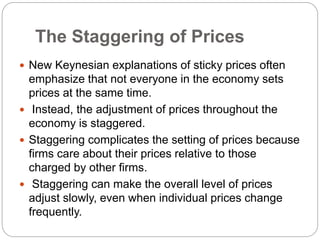 The Staggering of Prices
 New Keynesian explanations of sticky prices often
emphasize that not everyone in the economy sets
prices at the same time.
 Instead, the adjustment of prices throughout the
economy is staggered.
 Staggering complicates the setting of prices because
firms care about their prices relative to those
charged by other firms.
 Staggering can make the overall level of prices
adjust slowly, even when individual prices change
frequently.
 