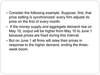  Consider the following example. Suppose, first, that
price setting is synchronized: every firm adjusts its
price on the first of every month.
 If the money supply and aggregate demand rise on
May 10, output will be higher from May 10 to June 1
because prices are fixed during this interval.
 But on June 1 all firms will raise their prices in
response to the higher demand, ending the three-
week boom.
 