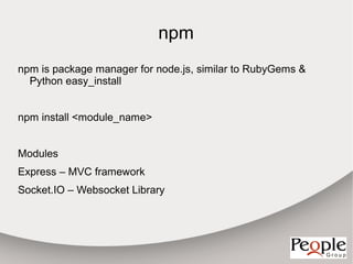 npm
npm is package manager for node.js, similar to RubyGems &
  Python easy_install


npm install <module_name>


Modules
Express – MVC framework
Socket.IO – Websocket Library
 