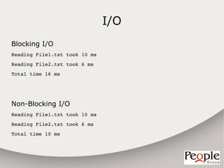 I/O
Blocking I/O
Reading File1.txt took 10 ms
Reading File2.txt took 6 ms
Total time 16 ms




Non-Blocking I/O
Reading File1.txt took 10 ms
Reading File2.txt took 6 ms
Total time 10 ms
 