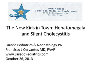 The New Kids in Town: Hepatomegaly 
and Silent Cholecystitis 
Laredo Pediatrics & Neonatology PA 
Francisco J Cervantes MD, FAAP 
www.LaredoPediatrics.com 
October 26, 2013 
 