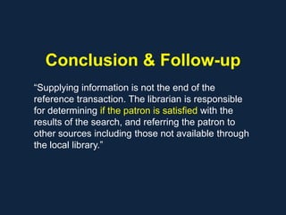 Conclusion & Follow-up
“Supplying information is not the end of the
reference transaction. The librarian is responsible
for determining if the patron is satisfied with the
results of the search, and referring the patron to
other sources including those not available through
the local library.”
 