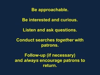 Be approachable.
Be interested and curious.
Listen and ask questions.
Conduct searches together with
patrons.
Follow-up (if necessary)
and always encourage patrons to
return.
 