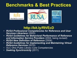 Benchmarks & Best Practices
http://bit.ly/f9VEcD
• RUSA Professional Competencies for Reference and User
Services Librarians (2003)
• RUSA Guidelines for Behavioral Performance of Reference
and Information Service Providers (2004; being revised)
• RUSA New Definition of Reference (2008)
• RUSA Guidelines for Implementing and Maintaining Virtual
Reference Services (2010)
• OLC Ohio Public Library Core Competencies
• Seeking Synchronicity (2011)
 