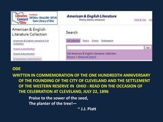 ODE
WRITTEN IN COMMEMORATION OF THE ONE HUNDREDTH ANNIVERSARY
OF THE FOUNDING OF THE CITY OF CLEVELAND AND THE SETTLEMENT
OF THE WESTERN RESERVE IN OHIO : READ ON THE OCCASION OF
THE CELEBRATION AT CLEVELAND, JULY 22, 1896
Praise to the sower of the seed,
The planter of the tree!—
~ J.J. Piatt
 