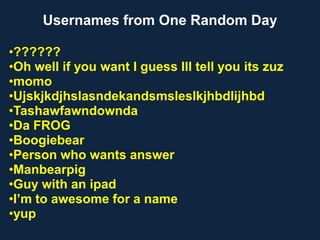 Usernames from One Random Day
•??????
•Oh well if you want I guess Ill tell you its zuz
•momo
•Ujskjkdjhslasndekandsmsleslkjhbdlijhbd
•Tashawfawndownda
•Da FROG
•Boogiebear
•Person who wants answer
•Manbearpig
•Guy with an ipad
•I’m to awesome for a name
•yup
 