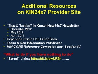 Additional Resources
on KIN24x7 Provider Site
• “Tips & Tactics” in KnowItNow24x7 Newsletter
• December 2012
• May 2012
• April 2012
• Expanded Crisis Call Guidelines
• Teens & Sex Information Pathfinder
• KIN CORE Reference Competencies, Section IV
“What to do if you have nothing to do”
• “Bored” Links: http://bit.ly/cwUPZr ........
 