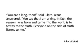 John 18:33-37
“You are a king, then!” said Pilate. Jesus
answered, “You say that I am a king. In fact, the
reason I was bo...